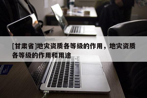 [甘肅省]地災(zāi)資質(zhì)各等級(jí)的作用，地災(zāi)資質(zhì)各等級(jí)的作用和用途