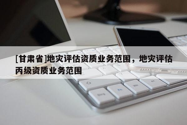 [甘肅省]地災(zāi)評(píng)估資質(zhì)業(yè)務(wù)范圍，地災(zāi)評(píng)估丙級(jí)資質(zhì)業(yè)務(wù)范圍