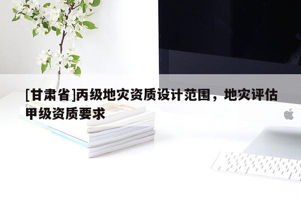 [甘肅省]丙級(jí)地災(zāi)資質(zhì)設(shè)計(jì)范圍，地災(zāi)評(píng)估甲級(jí)資質(zhì)要求