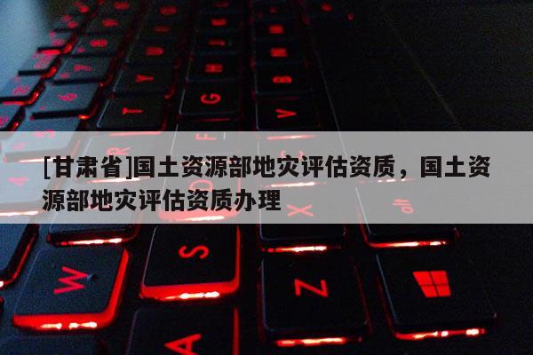 [甘肅省]國(guó)土資源部地災(zāi)評(píng)估資質(zhì)，國(guó)土資源部地災(zāi)評(píng)估資質(zhì)辦理