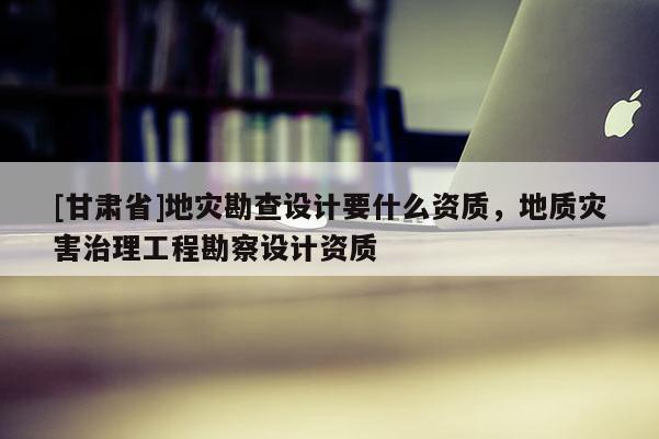[甘肅省]地災(zāi)勘查設(shè)計(jì)要什么資質(zhì)，地質(zhì)災(zāi)害治理工程勘察設(shè)計(jì)資質(zhì)