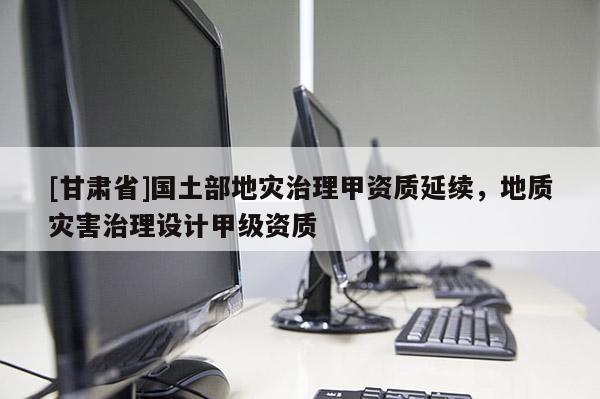 [甘肅省]國(guó)土部地災(zāi)治理甲資質(zhì)延續(xù)，地質(zhì)災(zāi)害治理設(shè)計(jì)甲級(jí)資質(zhì)