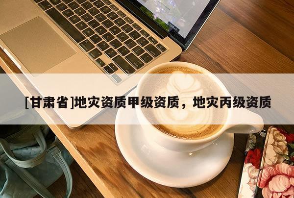[甘肅省]地災(zāi)資質(zhì)甲級(jí)資質(zhì)，地災(zāi)丙級(jí)資質(zhì)
