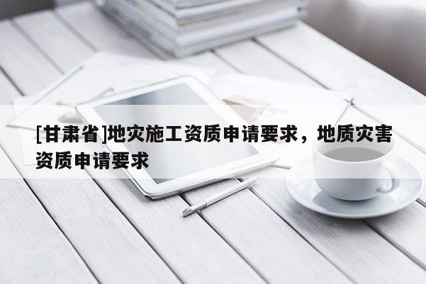 [甘肅省]地災(zāi)施工資質(zhì)申請(qǐng)要求，地質(zhì)災(zāi)害資質(zhì)申請(qǐng)要求
