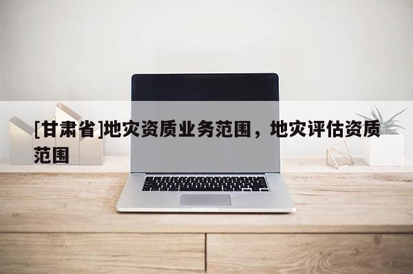 [甘肅省]地災資質業務范圍，地災評估資質范圍