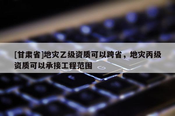 [甘肅省]地災乙級資質可以跨省，地災丙級資質可以承接工程范圍