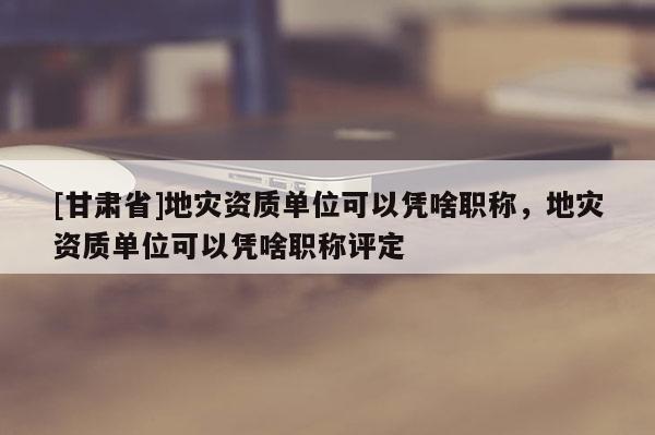 [甘肅省]地災資質單位可以憑啥職稱，地災資質單位可以憑啥職稱評定