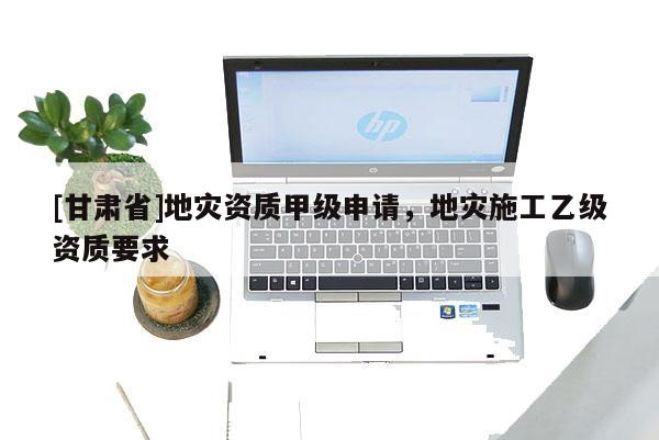 [甘肅省]地災資質甲級申請，地災施工乙級資質要求