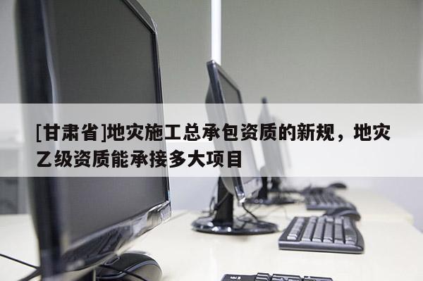 [甘肅省]地災施工總承包資質的新規，地災乙級資質能承接多大項目