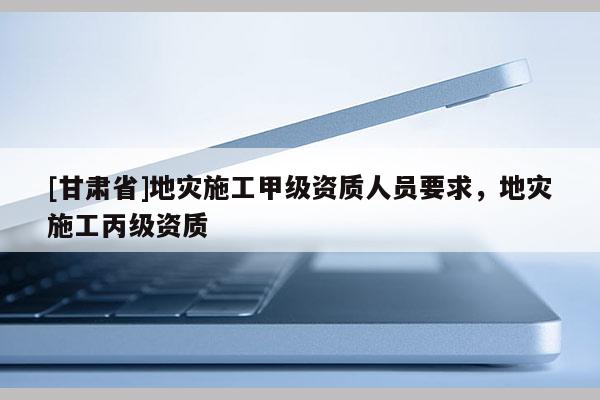 [甘肅省]地災施工甲級資質人員要求，地災施工丙級資質