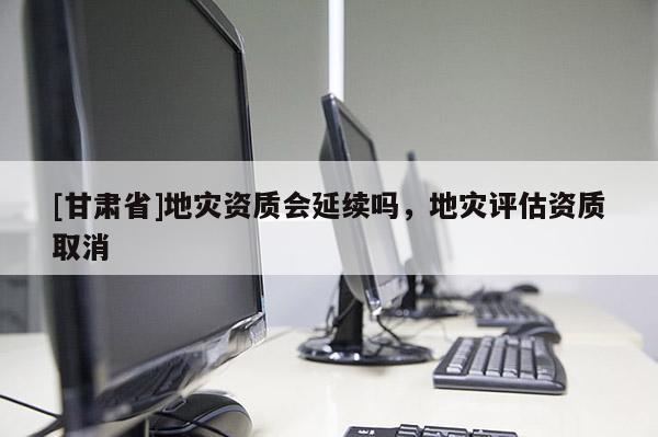 [甘肅省]地災(zāi)資質(zhì)會(huì)延續(xù)嗎，地災(zāi)評(píng)估資質(zhì)取消