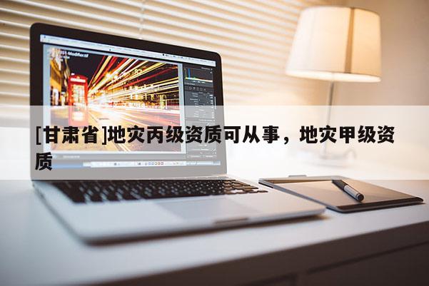 [甘肅省]地災(zāi)丙級(jí)資質(zhì)可從事，地災(zāi)甲級(jí)資質(zhì)