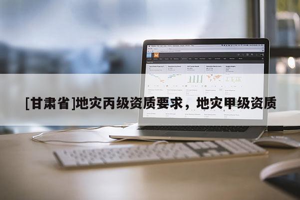 [甘肅省]地災(zāi)丙級(jí)資質(zhì)要求，地災(zāi)甲級(jí)資質(zhì)