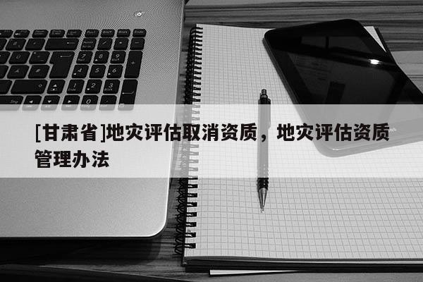 [甘肅省]地災(zāi)評(píng)估取消資質(zhì)，地災(zāi)評(píng)估資質(zhì)管理辦法