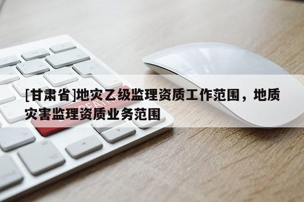 [甘肅省]地災(zāi)乙級(jí)監(jiān)理資質(zhì)工作范圍，地質(zhì)災(zāi)害監(jiān)理資質(zhì)業(yè)務(wù)范圍