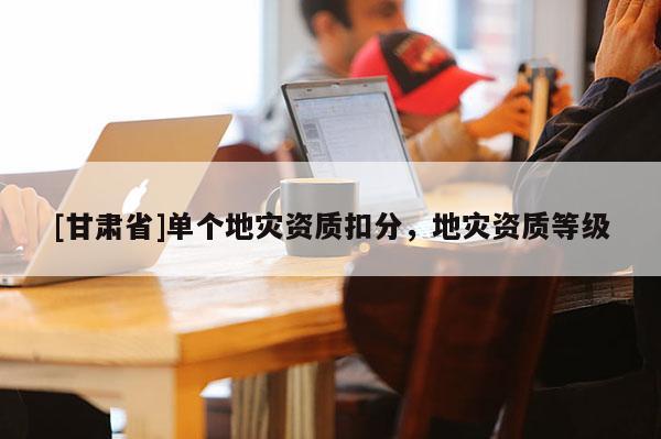 [甘肅省]單個(gè)地災(zāi)資質(zhì)扣分，地災(zāi)資質(zhì)等級(jí)