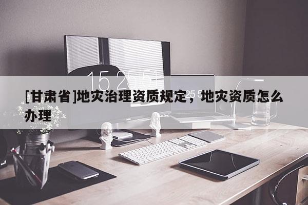[甘肅省]地災(zāi)治理資質(zhì)規(guī)定，地災(zāi)資質(zhì)怎么辦理