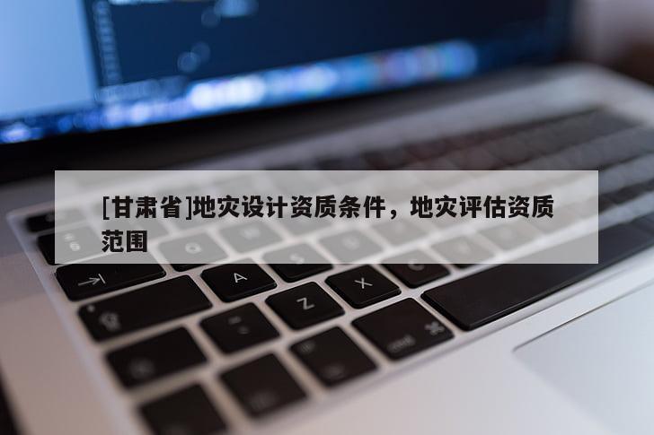 [甘肅省]地災(zāi)設(shè)計(jì)資質(zhì)條件，地災(zāi)評(píng)估資質(zhì)范圍