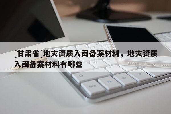 [甘肅省]地災(zāi)資質(zhì)入閩備案材料，地災(zāi)資質(zhì)入閩備案材料有哪些
