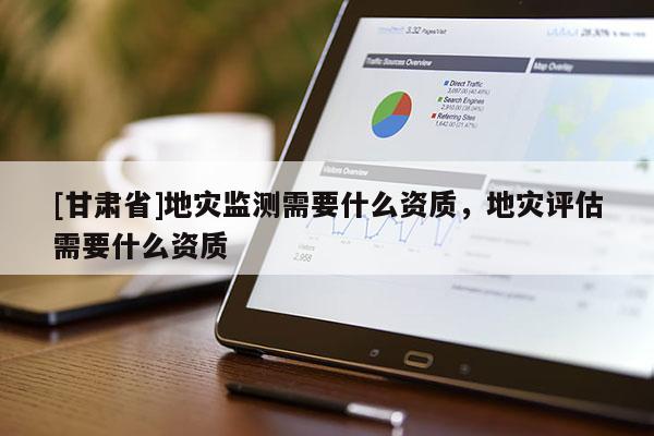 [甘肅省]地災(zāi)監(jiān)測(cè)需要什么資質(zhì)，地災(zāi)評(píng)估需要什么資質(zhì)
