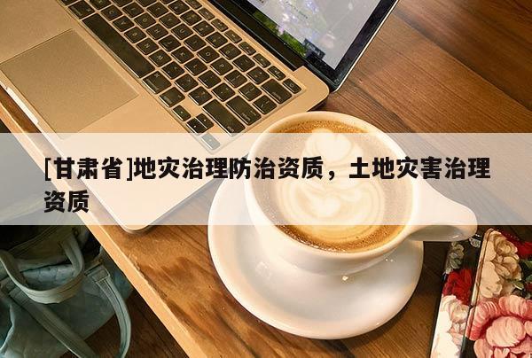 [甘肅省]地災(zāi)治理防治資質(zhì)，土地災(zāi)害治理資質(zhì)