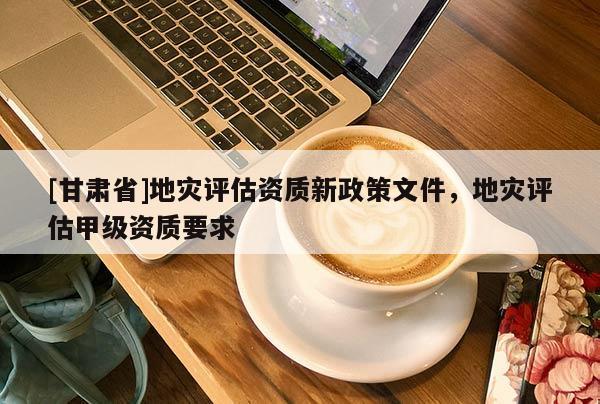 [甘肅省]地災評估資質新政策文件，地災評估甲級資質要求