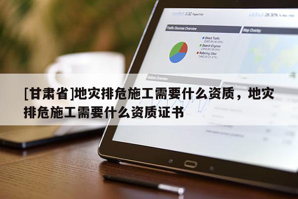 [甘肅省]地災排危施工需要什么資質，地災排危施工需要什么資質證書