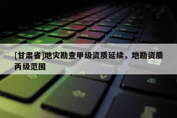 [甘肅省]地災勘查甲級資質延續，地勘資質丙級范圍
