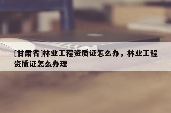 [甘肅省]林業工程資質證怎么辦，林業工程資質證怎么辦理