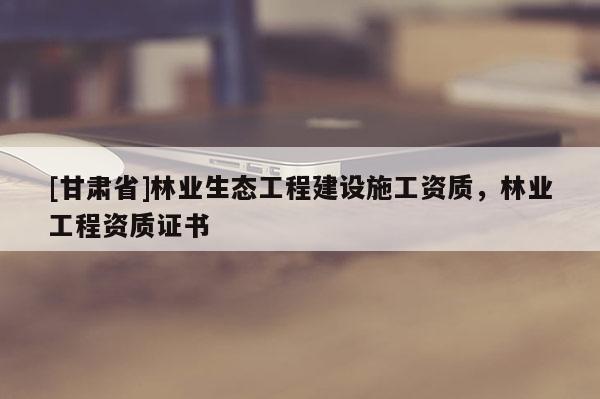 [甘肅省]林業生態工程建設施工資質，林業工程資質證書