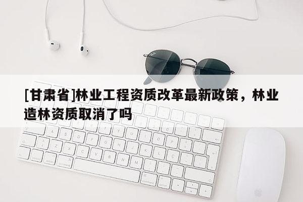 [甘肅省]林業工程資質改革最新政策，林業造林資質取消了嗎