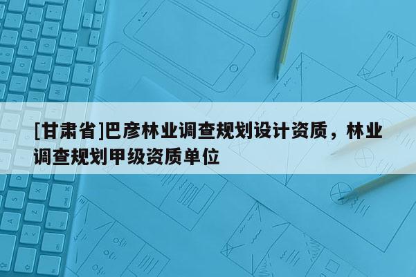 [甘肅省]巴彥林業調查規劃設計資質，林業調查規劃甲級資質單位