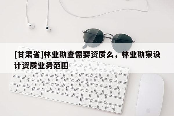 [甘肅省]林業勘查需要資質么，林業勘察設計資質業務范圍