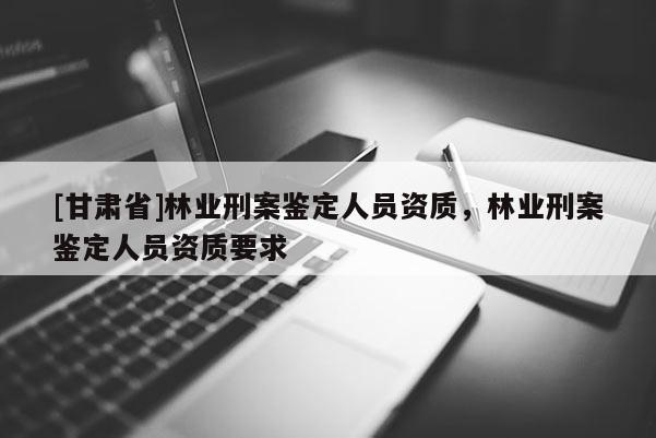 [甘肅省]林業刑案鑒定人員資質，林業刑案鑒定人員資質要求
