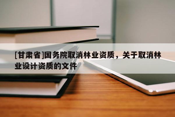 [甘肅省]國務院取消林業資質，關于取消林業設計資質的文件