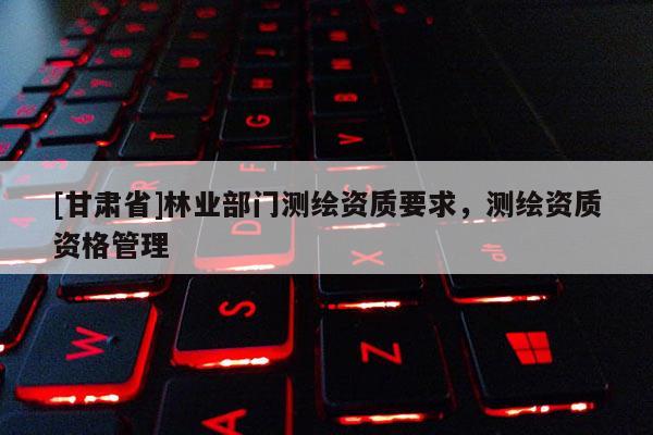 [甘肅省]林業部門測繪資質要求，測繪資質資格管理