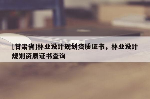[甘肅省]林業設計規劃資質證書，林業設計規劃資質證書查詢