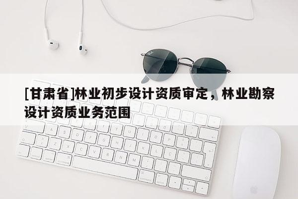 [甘肅省]林業初步設計資質審定，林業勘察設計資質業務范圍