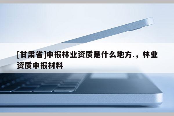[甘肅省]申報林業資質是什么地方.，林業資質申報材料