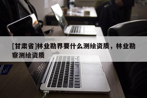 [甘肅省]林業勘界要什么測繪資質，林業勘察測繪資質