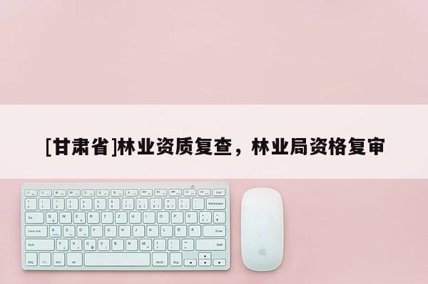 [甘肅省]林業(yè)資質(zhì)復(fù)查，林業(yè)局資格復(fù)審