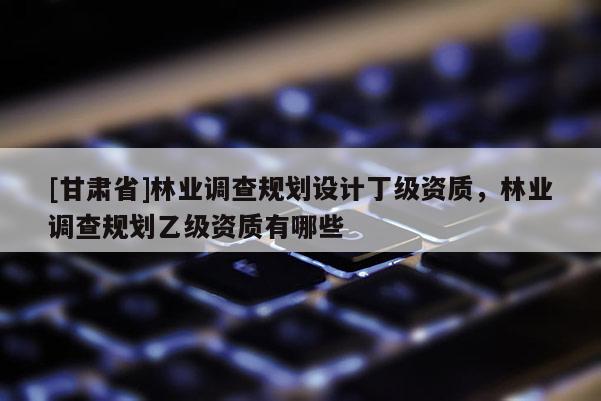 [甘肅省]林業(yè)調(diào)查規(guī)劃設計丁級資質(zhì)，林業(yè)調(diào)查規(guī)劃乙級資質(zhì)有哪些