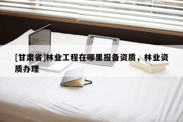 [甘肅省]林業(yè)工程在哪里報備資質(zhì)，林業(yè)資質(zhì)辦理