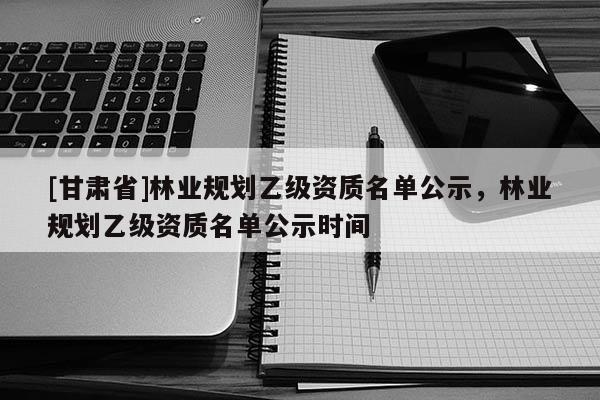 [甘肅省]林業規劃乙級資質名單公示，林業規劃乙級資質名單公示時間