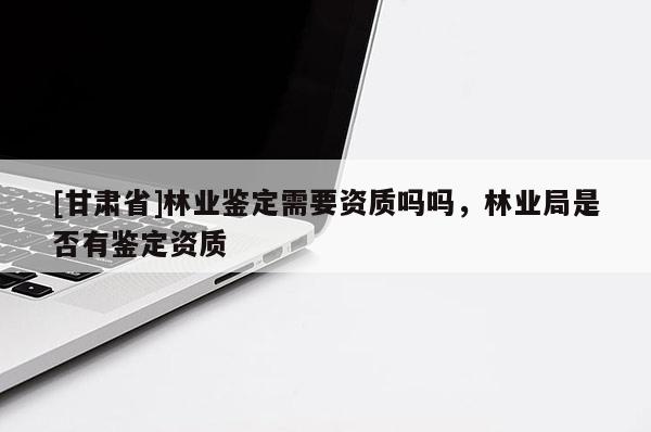 [甘肅省]林業鑒定需要資質嗎嗎，林業局是否有鑒定資質