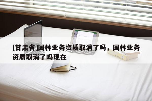 [甘肅省]園林業(yè)務(wù)資質(zhì)取消了嗎，園林業(yè)務(wù)資質(zhì)取消了嗎現(xiàn)在
