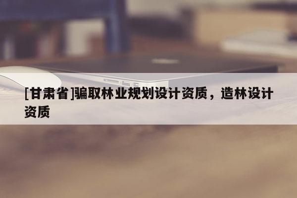 [甘肅省]騙取林業規劃設計資質，造林設計資質