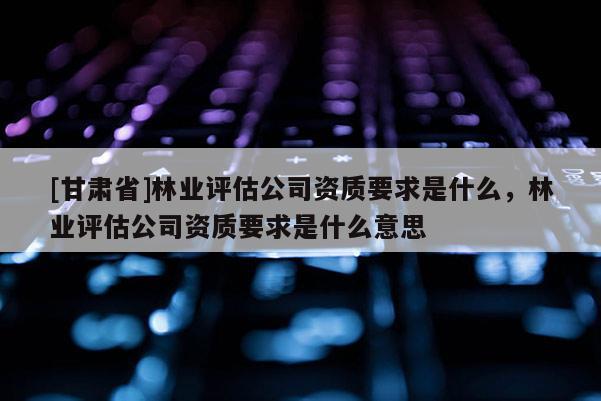 [甘肅省]林業評估公司資質要求是什么，林業評估公司資質要求是什么意思