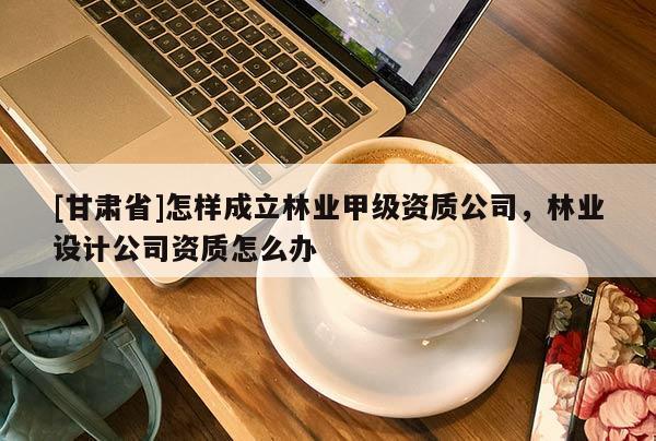 [甘肅省]怎樣成立林業(yè)甲級資質(zhì)公司，林業(yè)設(shè)計公司資質(zhì)怎么辦