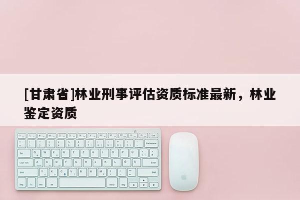 [甘肅省]林業(yè)刑事評估資質(zhì)標(biāo)準(zhǔn)最新，林業(yè)鑒定資質(zhì)